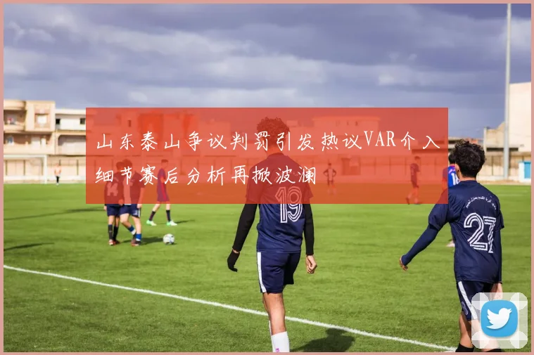 山东泰山争议判罚引发热议VAR介入细节赛后分析再掀波澜
