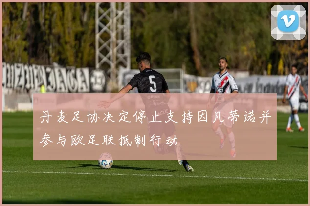 丹麦足协决定停止支持因凡蒂诺并参与欧足联抵制行动