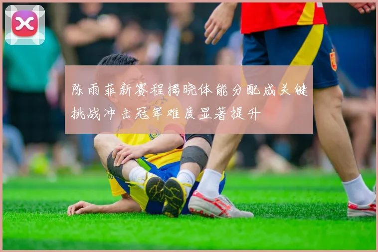 陈雨菲新赛程揭晓体能分配成关键挑战冲击冠军难度显著提升
