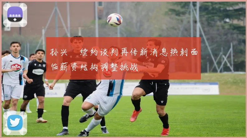 孙兴慜续约谈判再传新消息热刺面临薪资结构调整挑战