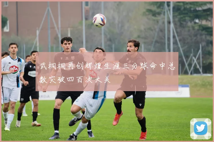 武桐桐再创辉煌生涯三分球命中总数突破四百次大关