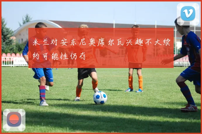 米兰对安东尼奥席尔瓦兴趣不大续约可能性仍存