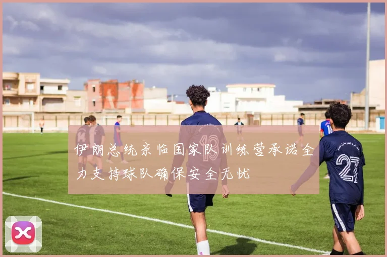 伊朗总统亲临国家队训练营承诺全力支持球队确保安全无忧