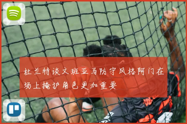 杜兰特谈文班亚马防守风格阿门在场上掩护角色更加重要