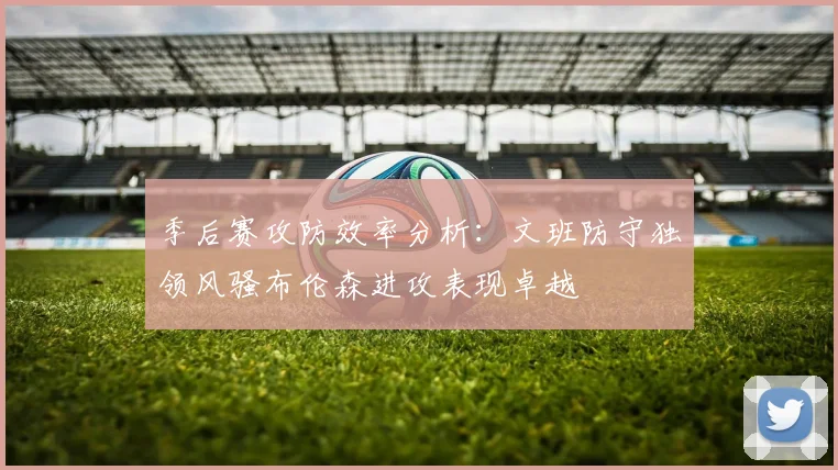 季后赛攻防效率分析：文班防守独领风骚布伦森进攻表现卓越