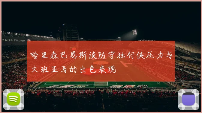 哈里森巴恩斯谈防守独行侠压力与文班亚马的出色表现