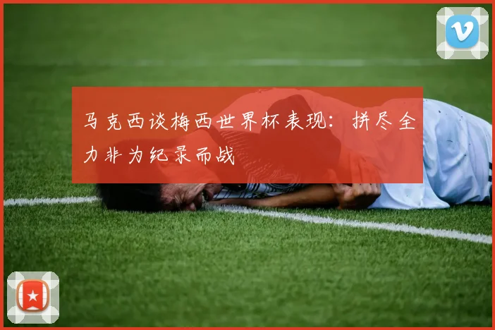 马克西谈梅西世界杯表现：拼尽全力非为纪录而战
