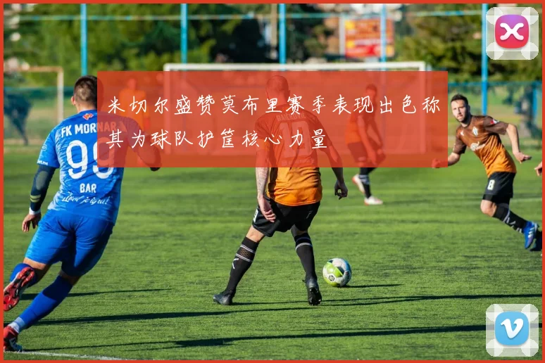 米切尔盛赞莫布里赛季表现出色称其为球队护筐核心力量