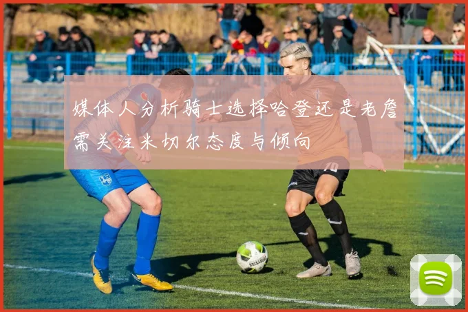 媒体人分析骑士选择哈登还是老詹需关注米切尔态度与倾向