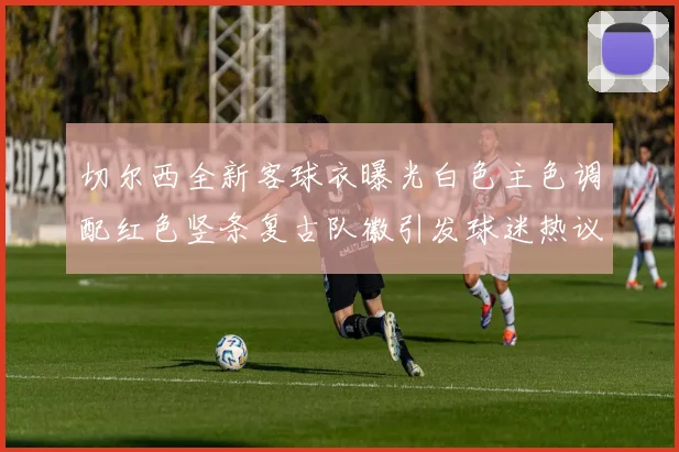 切尔西全新客球衣曝光白色主色调配红色竖条复古队徽引发球迷热议