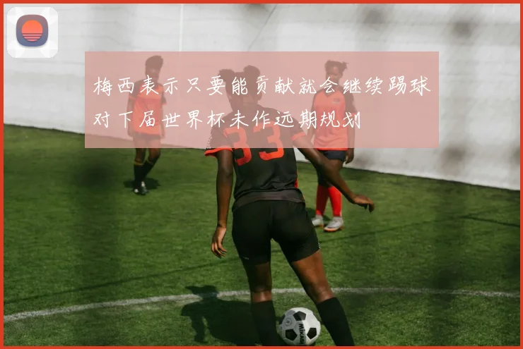 梅西表示只要能贡献就会继续踢球对下届世界杯未作远期规划