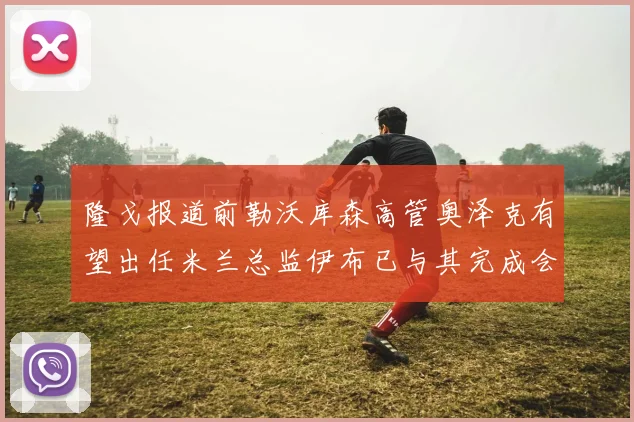 隆戈报道前勒沃库森高管奥泽克有望出任米兰总监伊布已与其完成会面
