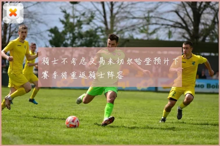 骑士不考虑交易米切尔哈登预计下赛季将重返骑士阵容