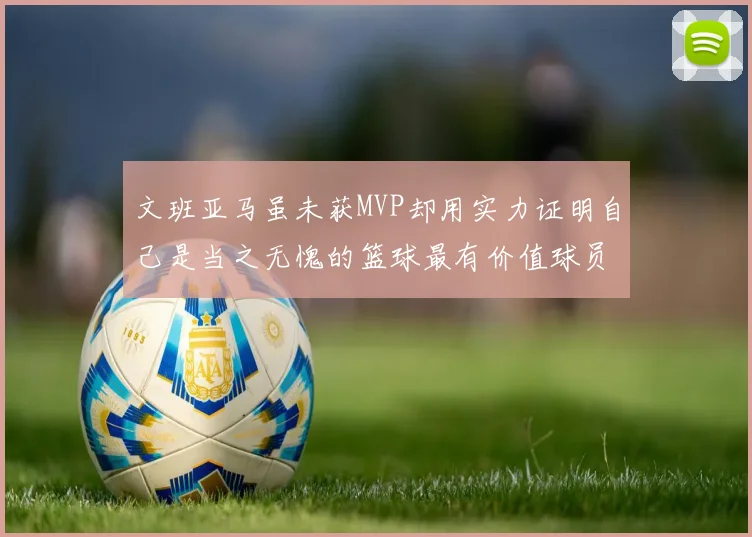 文班亚马虽未获MVP却用实力证明自己是当之无愧的篮球最有价值球员