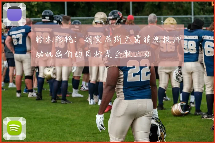 铃木彩艳：战突尼斯无需猜测换帅动机我们的目标是全取三分