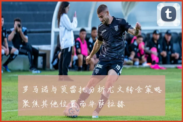 罗马诺与莫雷托分析尤文转会策略聚焦其他位置而非萨拉赫