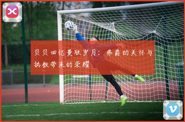 贝贝回忆曼联岁月：弗爵的关怀与执教带来的荣耀