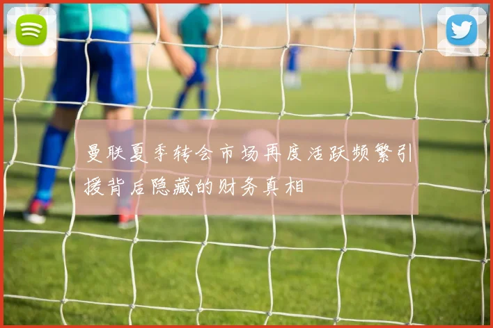 曼联夏季转会市场再度活跃频繁引援背后隐藏的财务真相