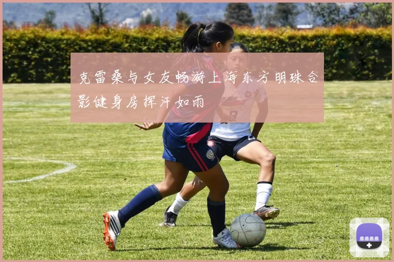 克雷桑与女友畅游上海东方明珠合影健身房挥汗如雨