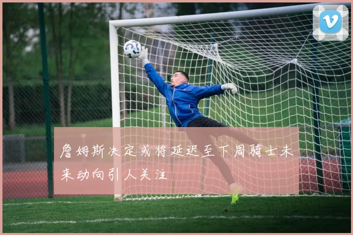 詹姆斯决定或将延迟至下周骑士未来动向引人关注