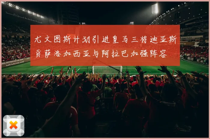 尤文图斯计划引进皇马三将迪亚斯贡萨洛加西亚与阿拉巴加强阵容