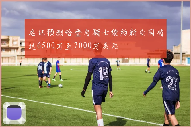 名记预测哈登与骑士续约新合同将达6500万至7000万美元
